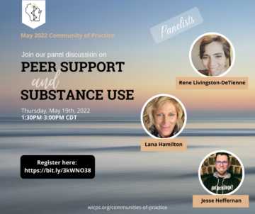 Peach and orange colored sunset on the water background with text that reads May 20222 Community of Practice; Join our panel discussion on Peer Support and Substance Use; Thursday, May 19th, 2022 1:30-3:00PM CDT. In a black text box, it reads Register here: https://bit.ly/3kWNO38 and a picture of Rene Livingston-DeTienne, Lana Hamilton, and Jesse Heffernan are on the right of the graphic with their names in black text under each image. At the bottom of the page is wicps.org/communities-of-practice and at the top right hand corner is the WIPSEI logo.