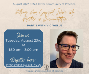 On a tan background, written in a navy blue headline "August 2022 CPS & CPPS Community of Practice" is centered at the top. The title "Putting Peer Support Values into Pactice in Documentaion: Part 2 with Vic Welle" written in brown cursive letters is. On the left is a navy blue box with white text showing: "Join us: Tuesday, August 23rd at 1:30pm - 3:00pm; Register here: https://bit.ly/3oC3YRj. On the right, there is a smiling picture of Vic Welle, who is a white, non-binary person with black short hair, black framed black glasses and a black shirt sitting in front of a cream colored wall. On the bottom of the page is wicps.org/communities-of-practice and the WIPSEI logo.